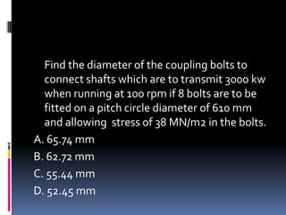 Find the diameter of the coupling bolts to
connect shafts which are to transmit 3000 kw
when running at 100 rpm if 8 bolts are to be
fitted on a pitch circle diameter of 610 mm
and allowing stress of 38 MN/m2 in the bolts.
A. 65.74 mm
B. 62.72 mm
C. 55.44 mm
D. 52.45 mm
 