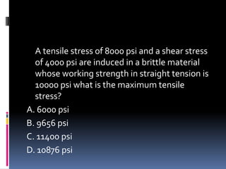 A tensile stress of 8000 psi and a shear stress
of 4000 psi are induced in a brittle material
whose working strength in straight tension is
10000 psi what is the maximum tensile
stress?
A. 6000 psi
B. 9656 psi
C. 11400 psi
D. 10876 psi
 