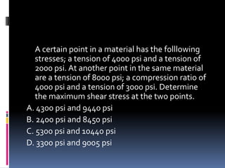 A certain point in a material has the folllowing
stresses; a tension of 4000 psi and a tension of
2000 psi. At another point in the same material
are a tension of 8000 psi; a compression ratio of
4000 psi and a tension of 3000 psi. Determine
the maximum shear stress at the two points.
A. 4300 psi and 9440 psi
B. 2400 psi and 8450 psi
C. 5300 psi and 10440 psi
D. 3300 psi and 9005 psi
 