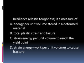 Resilience (elastic toughness) is a measure of
A. energy per unit volume stored in a deformed
material
B. total plastic strain and failure
C. strain energy per unit volume to reach the
yield point
D. strain energy (work per unit volume) to cause
fracture
 
