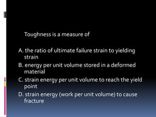 Toughness is a measure of
A. the ratio of ultimate failure strain to yielding
strain
B. energy per unit volume stored in a deformed
material
C. strain energy per unit volume to reach the yield
point
D. strain energy (work per unit volume) to cause
fracture
 