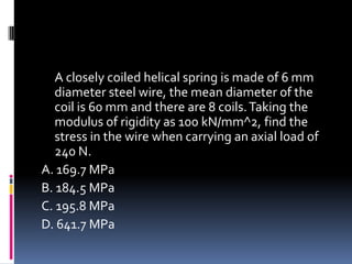 A closely coiled helical spring is made of 6 mm
diameter steel wire, the mean diameter of the
coil is 60 mm and there are 8 coils.Taking the
modulus of rigidity as 100 kN/mm^2, find the
stress in the wire when carrying an axial load of
240 N.
A. 169.7 MPa
B. 184.5 MPa
C. 195.8 MPa
D. 641.7 MPa
 