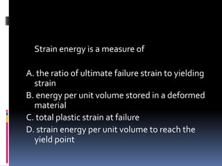 Strain energy is a measure of
A. the ratio of ultimate failure strain to yielding
strain
B. energy per unit volume stored in a deformed
material
C. total plastic strain at failure
D. strain energy per unit volume to reach the
yield point
 