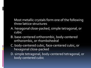 Most metallic crystals form one of the following
three lattice structures
A. hexagonal close-packed, simple tetragonal, or
cubic
B. base-centered orthorombic, body-centered
orthorombic, or rhombohedral
C. body-centered cubic, face-centered cubic, or
hexagonal close-packed
D. simple tetragonal, body-centered tetragonal, or
body-centered cubic
 