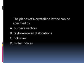 The planes of a crystalline lattice can be
specified by
A. burger’s vectors
B. taylor-orowan dislocations
C. fick’s law
D. miller indices
 