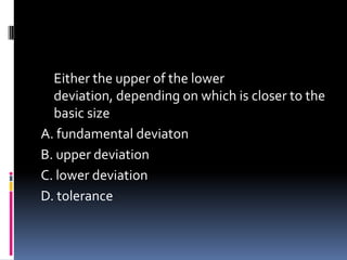 Either the upper of the lower
deviation, depending on which is closer to the
basic size
A. fundamental deviaton
B. upper deviation
C. lower deviation
D. tolerance
 