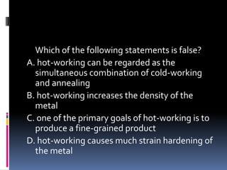 Which of the following statements is false?
A. hot-working can be regarded as the
simultaneous combination of cold-working
and annealing
B. hot-working increases the density of the
metal
C. one of the primary goals of hot-working is to
produce a fine-grained product
D. hot-working causes much strain hardening of
the metal
 