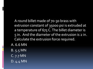 A round billet made of 70-30 brass with
extrusion constant of 35000 psi is extruded at
a temperature of 675 C.The billet diameter is
5 in. And the diameter of the extrusion is 2 in.
Calculate the extrusion force required.
A. 6.6 MN
B. 5.5 MN
C. 7.7 MN
D. 4.4 MN
 