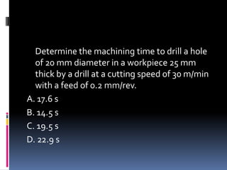 Determine the machining time to drill a hole
of 20 mm diameter in a workpiece 25 mm
thick by a drill at a cutting speed of 30 m/min
with a feed of 0.2 mm/rev.
A. 17.6 s
B. 14.5 s
C. 19.5 s
D. 22.9 s
 