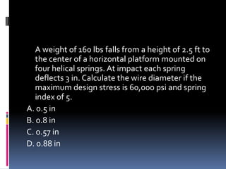 A weight of 160 lbs falls from a height of 2.5 ft to
the center of a horizontal platform mounted on
four helical springs. At impact each spring
deflects 3 in. Calculate the wire diameter if the
maximum design stress is 60,000 psi and spring
index of 5.
A. 0.5 in
B. 0.8 in
C. 0.57 in
D. 0.88 in
 