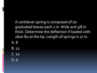 A cantilever spring is composed of six
graduated leaves each 2 in.Wide and 3/8 in
thick. Determine the deflection if loaded with
1600 lbs at the tip. Length of springs is 27 in.
A. 8
B. 12
C. 10
D. 6
 