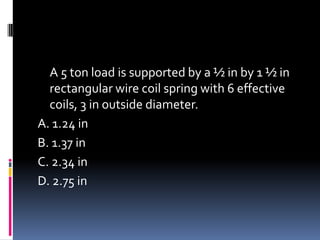 A 5 ton load is supported by a ½ in by 1 ½ in
rectangular wire coil spring with 6 effective
coils, 3 in outside diameter.
A. 1.24 in
B. 1.37 in
C. 2.34 in
D. 2.75 in
 