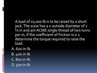 A load of 10,000 lb is to be raised by a short
jack.The scew has a n outside diameter of 2
½ in and am ACME single thread of two turns
per in, if the coefficient of friction is 0.2
determine the torque required to raise the
load.
A. 600 in-lb
B. 400 in-lb
C. 800 in-lb
D. 500 in-lb
 