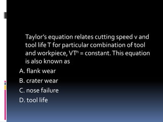 Taylor’s equation relates cutting speed v and
tool lifeT for particular combination of tool
and workpiece,VTn = constant.This equation
is also known as
A. flank wear
B. crater wear
C. nose failure
D. tool life
 