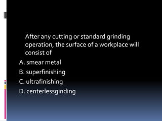 After any cutting or standard grinding
operation, the surface of a workplace will
consist of
A. smear metal
B. superfinishing
C. ultrafinishing
D. centerlessginding
 