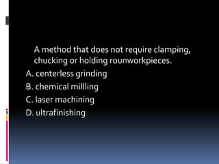 A method that does not require clamping,
chucking or holding rounworkpieces.
A. centerless grinding
B. chemical millling
C. laser machining
D. ultrafinishing
 