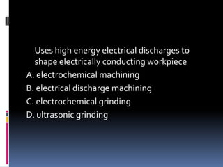 Uses high energy electrical discharges to
shape electrically conducting workpiece
A. electrochemical machining
B. electrical discharge machining
C. electrochemical grinding
D. ultrasonic grinding
 