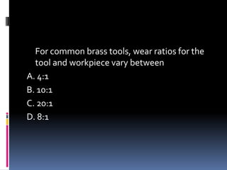For common brass tools, wear ratios for the
tool and workpiece vary between
A. 4:1
B. 10:1
C. 20:1
D. 8:1
 