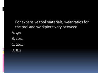 For expensive tool materials, wear ratios for
the tool and workpiece vary between
A. 4:1
B. 10:1
C. 20:1
D. 8:1
 