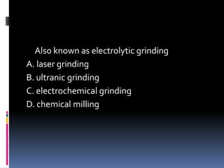 Also known as electrolytic grinding
A. laser grinding
B. ultranic grinding
C. electrochemical grinding
D. chemical milling
 