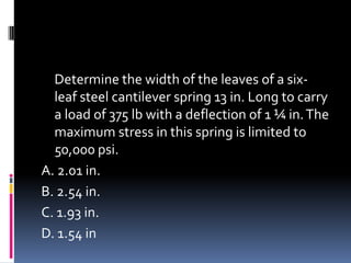 Determine the width of the leaves of a six-
leaf steel cantilever spring 13 in. Long to carry
a load of 375 lb with a deflection of 1 ¼ in.The
maximum stress in this spring is limited to
50,000 psi.
A. 2.01 in.
B. 2.54 in.
C. 1.93 in.
D. 1.54 in
 