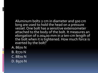 Aluminum bolts 2 cm in diameter and 500 cm
long are used to hold the head on a pressure
vessel. One bolt has a sensitive extensometer
attached to the body of the bolt. It measures an
elongation of 0.00400 mm in a ten-cm length of
the bolt when it is tightened. How much force is
exerted by the bolt?
A. 8670 N
B. 8770 N
C. 8870 N
D. 8970 N
 