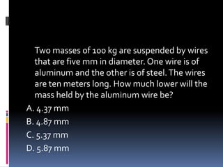 Two masses of 100 kg are suspended by wires
that are five mm in diameter. One wire is of
aluminum and the other is of steel.The wires
are ten meters long. How much lower will the
mass held by the aluminum wire be?
A. 4.37 mm
B. 4.87 mm
C. 5.37 mm
D. 5.87 mm
 