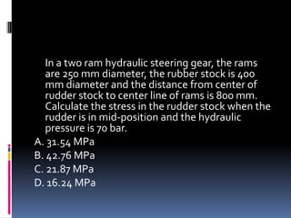 In a two ram hydraulic steering gear, the rams
are 250 mm diameter, the rubber stock is 400
mm diameter and the distance from center of
rudder stock to center line of rams is 800 mm.
Calculate the stress in the rudder stock when the
rudder is in mid-position and the hydraulic
pressure is 70 bar.
A. 31.54 MPa
B. 42.76 MPa
C. 21.87 MPa
D. 16.24 MPa
 