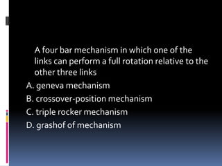 A four bar mechanism in which one of the
links can perform a full rotation relative to the
other three links
A. geneva mechanism
B. crossover-position mechanism
C. triple rocker mechanism
D. grashof of mechanism
 