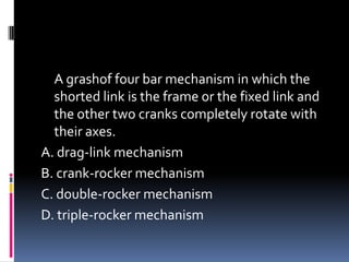 A grashof four bar mechanism in which the
shorted link is the frame or the fixed link and
the other two cranks completely rotate with
their axes.
A. drag-link mechanism
B. crank-rocker mechanism
C. double-rocker mechanism
D. triple-rocker mechanism
 
