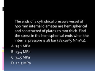 The ends of a cylindrical pressure vessel of
900 mm internal diameter are hemispherical
and constructed of plates 20 mm thick. Find
the stress in the hemispherical ends when the
internal pressure is 28 bar (28x10^5 N/m^2).
A. 35.1 MPa
B. 25.4 MPa
C. 31.5 MPa
D. 24.5 MPa
 