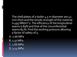 The shell plates of a boiler 4.5 m diameter are 42
mm thick and the tensile strength of the material
is 495 MN/m^2.The efficiency of the longitudinal
seams is 85% and that of the circumferential
seams 85 %. Find the working pressure allowing
a factor of safety of 5.
A. 2.66 MPa
B. 1.57 MPa
C. 1.66 MPa
D. 3.14 MPa
 