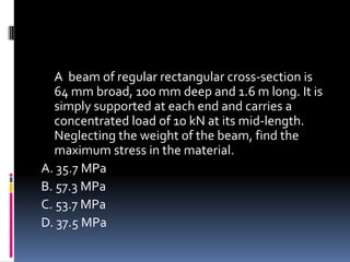 A beam of regular rectangular cross-section is
64 mm broad, 100 mm deep and 1.6 m long. It is
simply supported at each end and carries a
concentrated load of 10 kN at its mid-length.
Neglecting the weight of the beam, find the
maximum stress in the material.
A. 35.7 MPa
B. 57.3 MPa
C. 53.7 MPa
D. 37.5 MPa
 