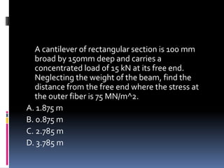 A cantilever of rectangular section is 100 mm
broad by 150mm deep and carries a
concentrated load of 15 kN at its free end.
Neglecting the weight of the beam, find the
distance from the free end where the stress at
the outer fiber is 75 MN/m^2.
A. 1.875 m
B. 0.875 m
C. 2.785 m
D. 3.785 m
 
