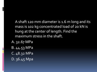 A shaft 120 mm diameter is 1.6 m long and its
mass is 102 kg concentrated load of 20 kN is
hung at the center of length. Find the
maximum stress in the shaft.
A. 32.67 MPa
B. 44.53 MPa
C. 48.32 MPa
D. 36.45 Mpa
 