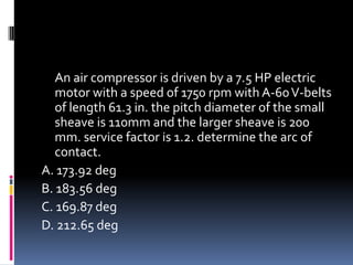An air compressor is driven by a 7.5 HP electric
motor with a speed of 1750 rpm with A-60V-belts
of length 61.3 in. the pitch diameter of the small
sheave is 110mm and the larger sheave is 200
mm. service factor is 1.2. determine the arc of
contact.
A. 173.92 deg
B. 183.56 deg
C. 169.87 deg
D. 212.65 deg
 