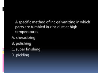 A specific method of inc galvanizing in which
parts are tumbled in zinc dust at high
temperatures
A. sheradizing
B. polishing
C. super finishing
D. pickling
 