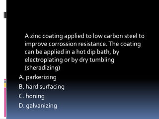 A zinc coating applied to low carbon steel to
improve corrossion resistance.The coating
can be applied in a hot dip bath, by
electroplating or by dry tumbling
(sheradizing)
A. parkerizing
B. hard surfacing
C. honing
D. galvanizing
 