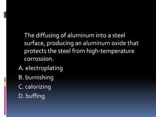 The diffusing of aluminum into a steel
surface, producing an aluminum oxide that
protects the steel from high-temperature
corrossion.
A. electroplating
B. burnishing
C. calorizing
D. buffing
 