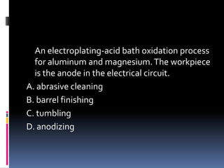 An electroplating-acid bath oxidation process
for aluminum and magnesium.The workpiece
is the anode in the electrical circuit.
A. abrasive cleaning
B. barrel finishing
C. tumbling
D. anodizing
 