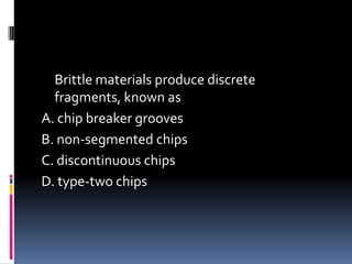Brittle materials produce discrete
fragments, known as
A. chip breaker grooves
B. non-segmented chips
C. discontinuous chips
D. type-two chips
 