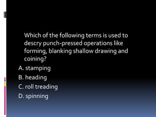 Which of the following terms is used to
descry punch-pressed operations like
forming, blanking shallow drawing and
coining?
A. stamping
B. heading
C. roll treading
D. spinning
 