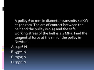 A pulley 610 mm in diameter transmits 40 KW
at 500 rpm.The arc of contact between the
belt and the pulley is 0.35 and the safe
working stress of the belt is 2.1 MPa. Find the
tangential force at the rim of the pulley in
Newton.
A. 2406 N
B. 4321 N
C. 2505 N
D. 3321 N
 