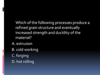 Which of the following processes produce a
refined grain structure and eventually
increased strength and ductility of the
material?
A. extrusion
B. cold working
C. forging
D. hot rolling
 