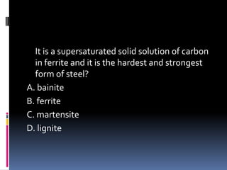 It is a supersaturated solid solution of carbon
in ferrite and it is the hardest and strongest
form of steel?
A. bainite
B. ferrite
C. martensite
D. lignite
 