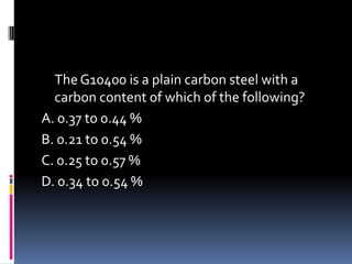 The G10400 is a plain carbon steel with a
carbon content of which of the following?
A. 0.37 to 0.44 %
B. 0.21 to 0.54 %
C. 0.25 to 0.57 %
D. 0.34 to 0.54 %
 