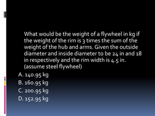 What would be the weight of a flywheel in kg if
the weight of the rim is 3 times the sum of the
weight of the hub and arms. Given the outside
diameter and inside diameter to be 24 in and 18
in respectively and the rim width is 4.5 in.
(assume steel flywheel)
A. 140.95 kg
B. 160.95 kg
C. 200.95 kg
D. 152.95 kg
 