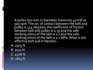 A pulley 610 mm in diameter transmits 40 KW at
500 rpm.The arc of contact between the belt and
pulley is 144 degrees, the coefficient of friction
between belt and pulley is 0.35 and the safe
working stress of the belt is 2.1 and the safe
working stress of the belt is 2.1 MPa. What is the
effective belt pull in Newton.
A. 2505 N
B. 3031 N
C. 4528 N
D. 2823 N
 