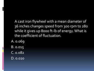 A cast iron flywheel with a mean diameter of
36 inches changes speed from 300 rpm to 280
while it gives up 8000 ft-lb of energy.What is
the coefficient of fluctuation.
A. 0.069
B. 0.015
C. 0.082
D. 0.020
 
