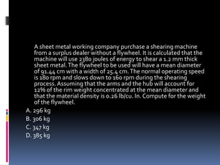 A sheet metal working company purchase a shearing machine
from a surplus dealer without a flywheel. It is calculated that the
machine will use 2380 joules of energy to shear a 1.2 mm thick
sheet metal.The flywheel to be used will have a mean diameter
of 91.44 cm with a width of 25.4 cm.The normal operating speed
is 180 rpm and slows down to 160 rpm during the shearing
process. Assuming that the arms and the hub will account for
12% of the rim weight concentrated at the mean diameter and
that the material density is 0.26 lb/cu. In. Compute for the weight
of the flywheel.
A. 296 kg
B. 306 kg
C. 347 kg
D. 385 kg
 